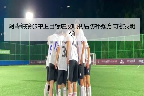 阿森纳接触中卫目标进展顺利后防补强方向愈发明确